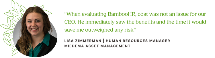 Customer quote from Lisa Zimmerman, Human Resources Manager at Miedema Asset Management: “When evaluating BambooHR, cost was not an issue for our CEO. He immediately saw the benefits and the time it would save me outweighed any risk.”